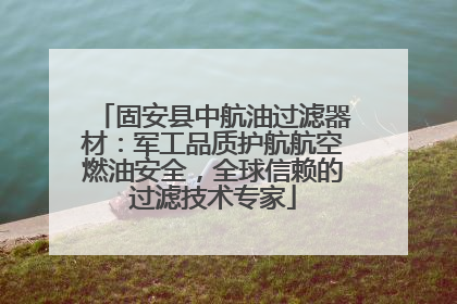 固安县中航油过滤器材：军工品质护航航空燃油安全，全球信赖的过滤技术专家