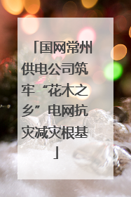 国网常州供电公司筑牢“花木之乡”电网抗灾减灾根基