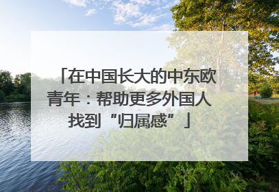 在中国长大的中东欧青年：帮助更多外国人找到“归属感”