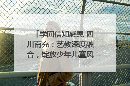 学回信知感恩 四川南充：艺教深度融合，绽放少年儿童风采｜您牵挂的四川