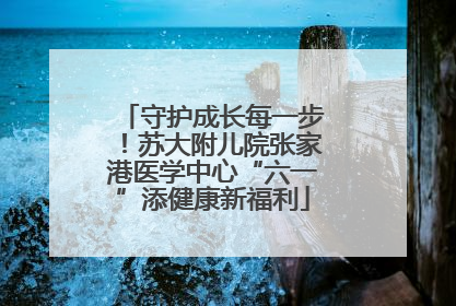 守护成长每一步！苏大附儿院张家港医学中心“六一”添健康新福利