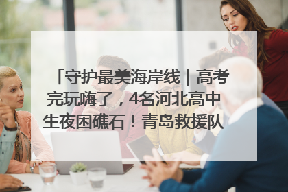 守护最美海岸线｜高考完玩嗨了，4名河北高中生夜困礁石！青岛救援队火速出动救上岸