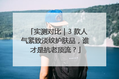 实测对比｜3 款人气紧致淡纹护肤品，谁才是抗老顶流？