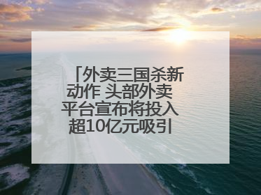外卖三国杀新动作 头部外卖平台宣布将投入超10亿元吸引优质餐饮商家