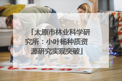 太原市林业科学研究所：小叶杨种质资源研究实现突破