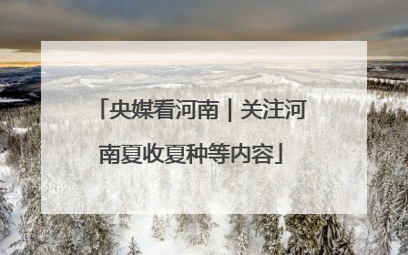 央媒看河南｜关注河南夏收夏种等内容