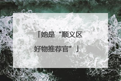 她是“顺义区好物推荐官”