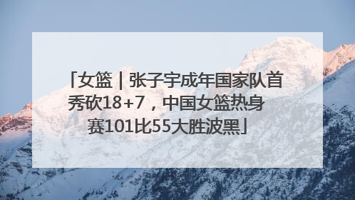 女篮｜张子宇成年国家队首秀砍18+7，中国女篮热身赛101比55大胜波黑