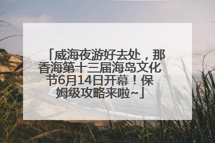威海夜游好去处，那香海第十三届海岛文化节6月14日开幕！保姆级攻略来啦~