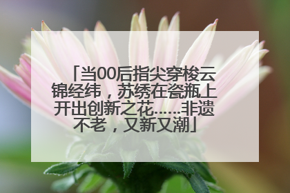 当00后指尖穿梭云锦经纬，苏绣在瓷瓶上开出创新之花……非遗不老，又新又潮