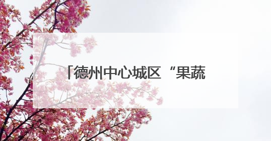 德州中心城区“果蔬地图”来了！54处临时销售点位置公布