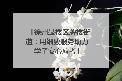 徐州鼓楼区牌楼街道：用细致服务助力学子安心应考