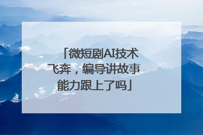 微短剧AI技术飞奔，编导讲故事能力跟上了吗