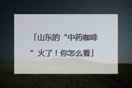 山东的“中药咖啡”火了！你怎么看