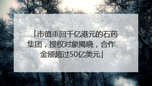 市值重回千亿港元的石药集团，授权对象揭晓，合作金额超过50亿美元