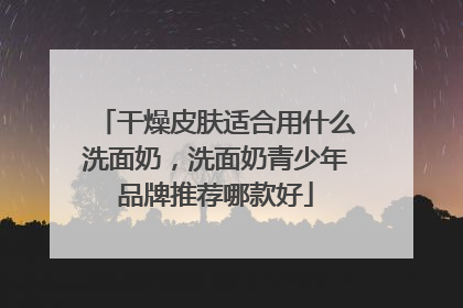 干燥皮肤适合用什么洗面奶，洗面奶青少年品牌推荐哪款好