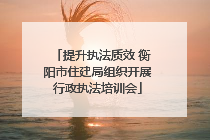 提升执法质效 衡阳市住建局组织开展行政执法培训会