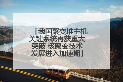 我国聚变堆主机关键系统再获重大突破 核聚变技术发展进入加速期