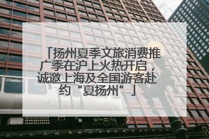 扬州夏季文旅消费推广季在沪上火热开启，诚邀上海及全国游客赴约“夏扬州”