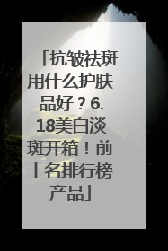 抗皱祛斑用什么护肤品好？6.18美白淡斑开箱！前十名排行榜产品