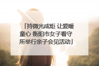 持微光成炬 让爱暖童心 衡阳市女子看守所举行亲子会见活动