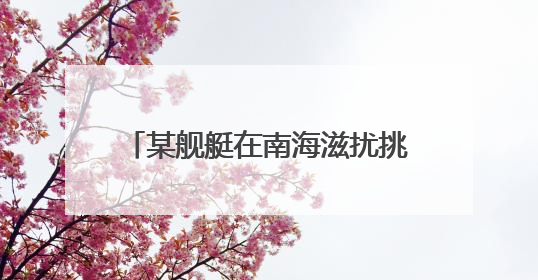 某舰艇在南海滋扰挑衅 我军“千里眼”超预期监控锁定目标