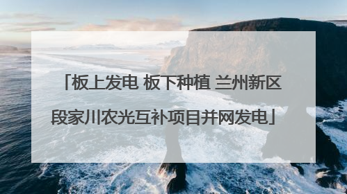 板上发电 板下种植 兰州新区段家川农光互补项目并网发电