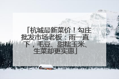杭城最新菜价！勾庄批发市场老板：雨一直下，毛豆、甜糯玉米、生菜却更实惠