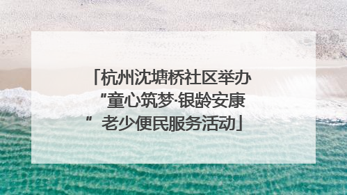 杭州沈塘桥社区举办“童心筑梦·银龄安康”老少便民服务活动