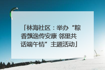 林海社区：举办“粽香飘逸传安康 邻里共话端午情”主题活动