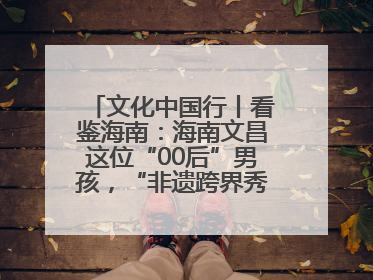文化中国行丨看鉴海南：海南文昌这位“00后”男孩，“非遗跨界秀”走起