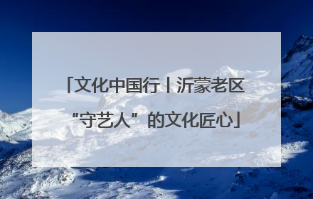 文化中国行丨沂蒙老区“守艺人”的文化匠心
