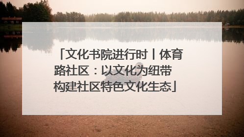 文化书院进行时丨体育路社区：以文化为纽带 构建社区特色文化生态