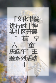 文化书院进行时｜神头社区开展“‘粽’享六一‘童’庆端午”主题系列活动