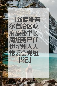 新疆维吾尔自治区政府原秘书长周旭勇已任伊犁州人大常委会党组书记