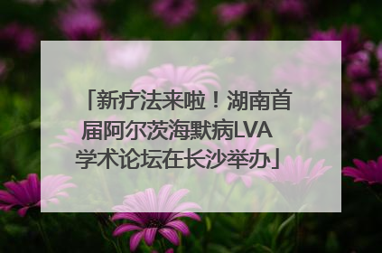 新疗法来啦！湖南首届阿尔茨海默病LVA学术论坛在长沙举办