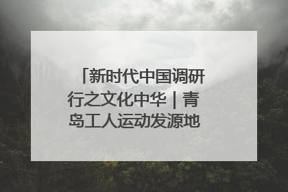 新时代中国调研行之文化中华｜青岛工人运动发源地红色文化浸人心
