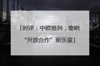 时评：中欧班列，奏响“开放合作”新乐章