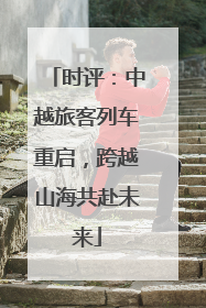 时评：中越旅客列车重启，跨越山海共赴未来