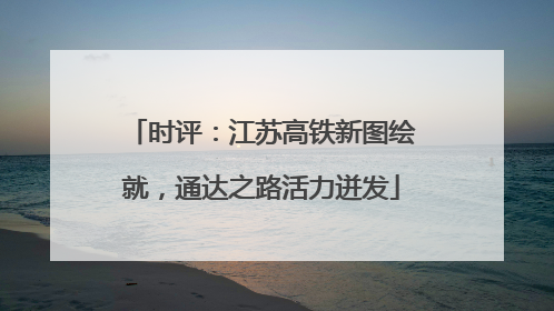 时评：江苏高铁新图绘就，通达之路活力迸发