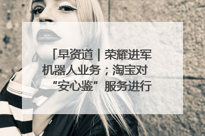 早资道｜荣耀进军机器人业务；淘宝对“安心鉴”服务进行逐步下线调整