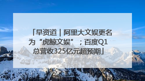 早资道｜阿里大文娱更名为“虎鲸文娱”；百度Q1总营收325亿元超预期