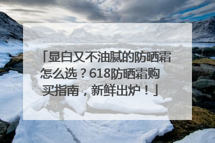 显白又不油腻的防晒霜怎么选？618防晒霜购买指南，新鲜出炉！