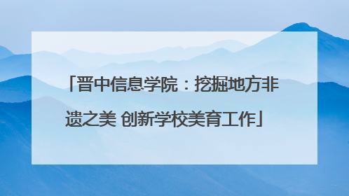 晋中信息学院：挖掘地方非遗之美 创新学校美育工作