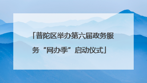 普陀区举办第六届政务服务“网办季”启动仪式