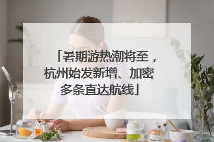 暑期游热潮将至，杭州始发新增、加密多条直达航线