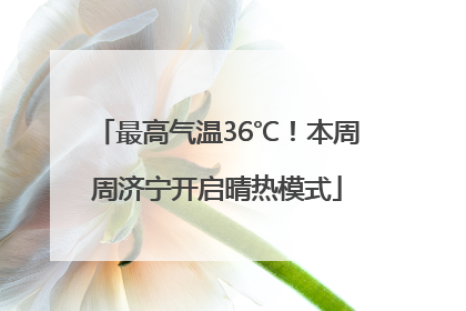 最高气温36℃！本周周济宁开启晴热模式