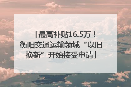 最高补贴16.5万！衡阳交通运输领域“以旧换新”开始接受申请