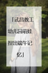 武昌教工幼儿园萌娃捏出端午记忆
