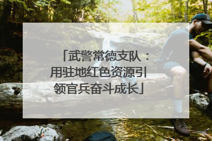 武警常德支队：用驻地红色资源引领官兵奋斗成长